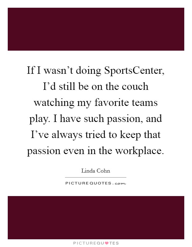 If I wasn't doing SportsCenter, I'd still be on the couch watching my favorite teams play. I have such passion, and I've always tried to keep that passion even in the workplace. Picture Quote #1