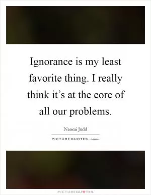 Ignorance is my least favorite thing. I really think it’s at the core of all our problems Picture Quote #1