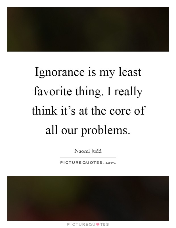 Ignorance is my least favorite thing. I really think it's at the core of all our problems. Picture Quote #1