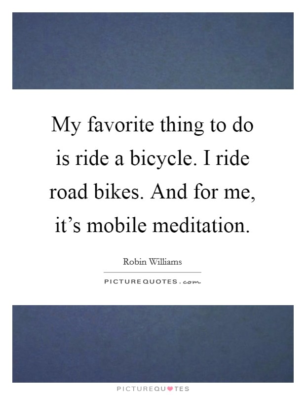My favorite thing to do is ride a bicycle. I ride road bikes. And for me, it's mobile meditation. Picture Quote #1