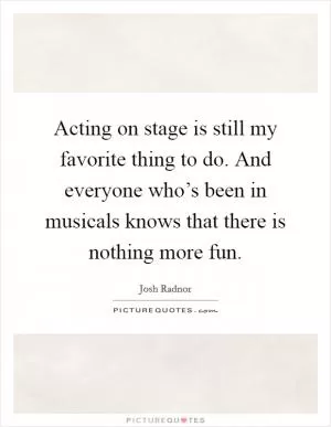 Acting on stage is still my favorite thing to do. And everyone who’s been in musicals knows that there is nothing more fun Picture Quote #1