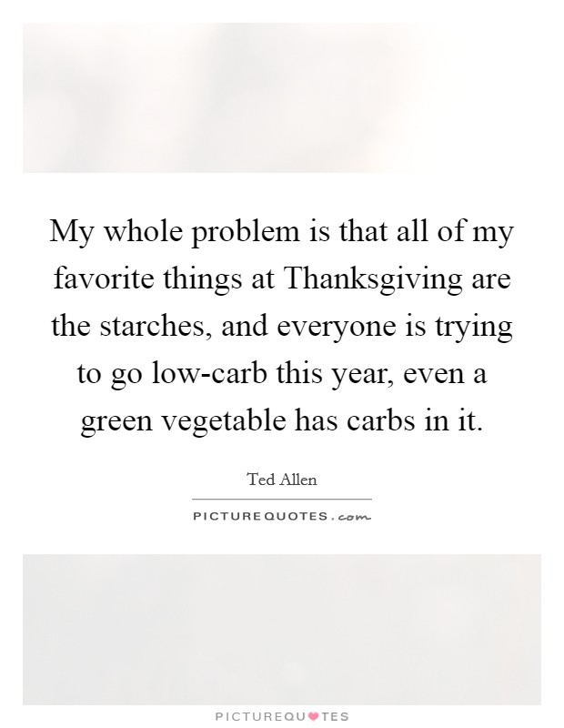 My whole problem is that all of my favorite things at Thanksgiving are the starches, and everyone is trying to go low-carb this year, even a green vegetable has carbs in it Picture Quote #1