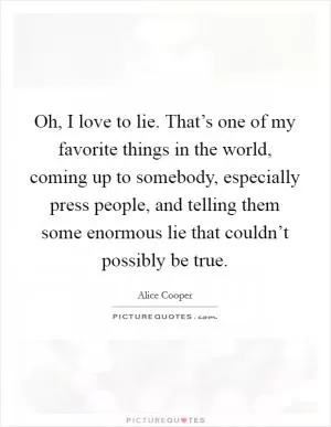 Oh, I love to lie. That’s one of my favorite things in the world, coming up to somebody, especially press people, and telling them some enormous lie that couldn’t possibly be true Picture Quote #1