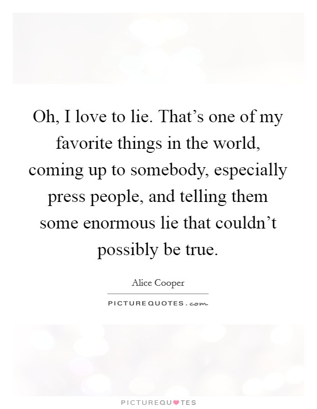 Oh, I love to lie. That's one of my favorite things in the world, coming up to somebody, especially press people, and telling them some enormous lie that couldn't possibly be true. Picture Quote #1