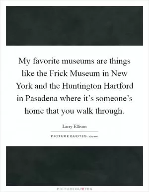 My favorite museums are things like the Frick Museum in New York and the Huntington Hartford in Pasadena where it’s someone’s home that you walk through Picture Quote #1