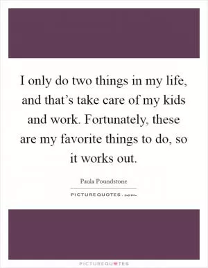 I only do two things in my life, and that’s take care of my kids and work. Fortunately, these are my favorite things to do, so it works out Picture Quote #1