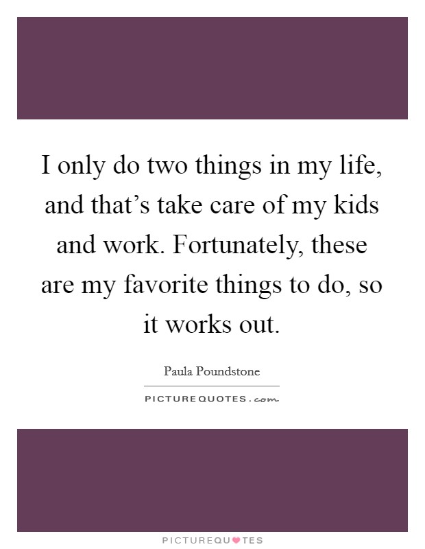 I only do two things in my life, and that's take care of my kids and work. Fortunately, these are my favorite things to do, so it works out. Picture Quote #1