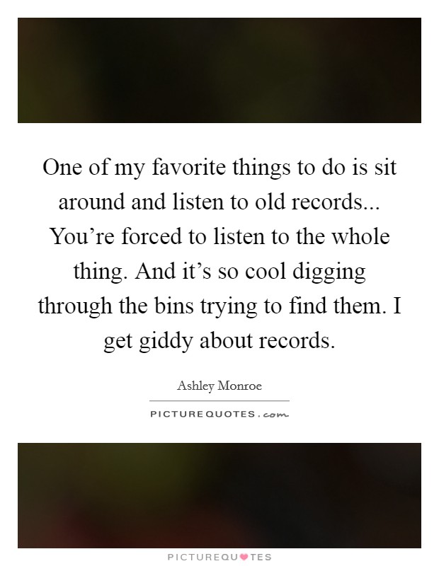 One of my favorite things to do is sit around and listen to old records... You're forced to listen to the whole thing. And it's so cool digging through the bins trying to find them. I get giddy about records. Picture Quote #1