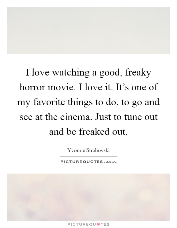 I love watching a good, freaky horror movie. I love it. It's one of my favorite things to do, to go and see at the cinema. Just to tune out and be freaked out. Picture Quote #1