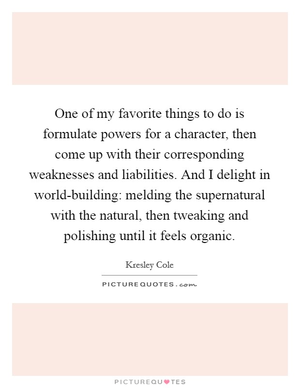 One of my favorite things to do is formulate powers for a character, then come up with their corresponding weaknesses and liabilities. And I delight in world-building: melding the supernatural with the natural, then tweaking and polishing until it feels organic. Picture Quote #1