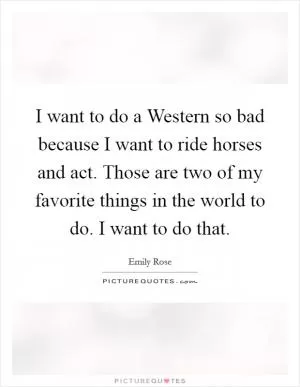 I want to do a Western so bad because I want to ride horses and act. Those are two of my favorite things in the world to do. I want to do that Picture Quote #1