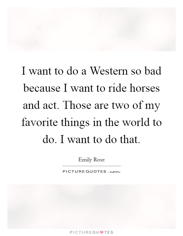 I want to do a Western so bad because I want to ride horses and act. Those are two of my favorite things in the world to do. I want to do that. Picture Quote #1