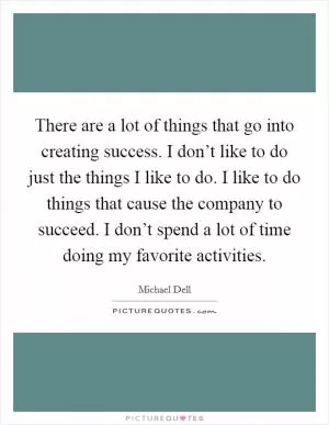 There are a lot of things that go into creating success. I don’t like to do just the things I like to do. I like to do things that cause the company to succeed. I don’t spend a lot of time doing my favorite activities Picture Quote #1