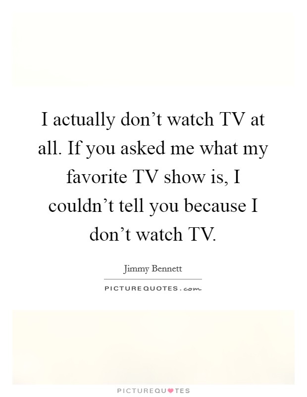 I actually don't watch TV at all. If you asked me what my favorite TV show is, I couldn't tell you because I don't watch TV. Picture Quote #1