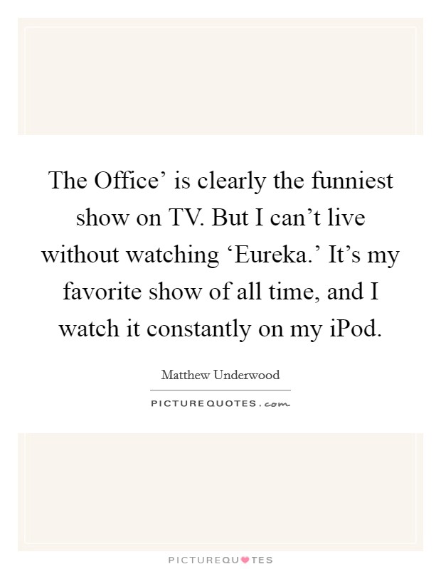 The Office' is clearly the funniest show on TV. But I can't live without watching ‘Eureka.' It's my favorite show of all time, and I watch it constantly on my iPod. Picture Quote #1