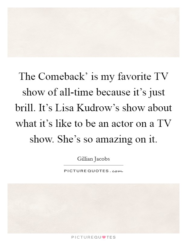 The Comeback' is my favorite TV show of all-time because it's just brill. It's Lisa Kudrow's show about what it's like to be an actor on a TV show. She's so amazing on it. Picture Quote #1