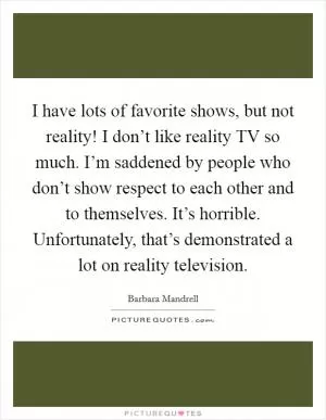 I have lots of favorite shows, but not reality! I don’t like reality TV so much. I’m saddened by people who don’t show respect to each other and to themselves. It’s horrible. Unfortunately, that’s demonstrated a lot on reality television Picture Quote #1