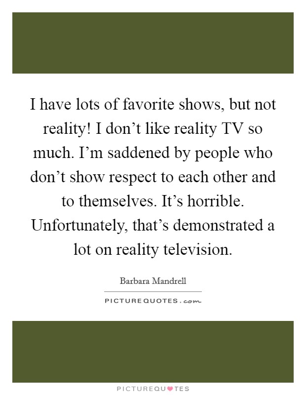I have lots of favorite shows, but not reality! I don't like reality TV so much. I'm saddened by people who don't show respect to each other and to themselves. It's horrible. Unfortunately, that's demonstrated a lot on reality television. Picture Quote #1