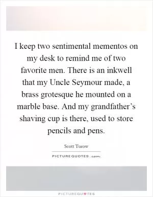 I keep two sentimental mementos on my desk to remind me of two favorite men. There is an inkwell that my Uncle Seymour made, a brass grotesque he mounted on a marble base. And my grandfather’s shaving cup is there, used to store pencils and pens Picture Quote #1