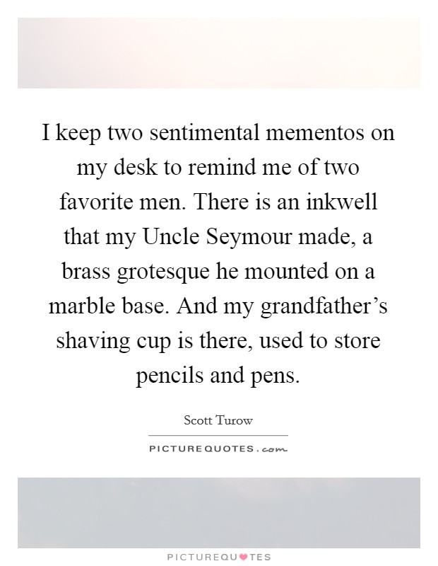 I keep two sentimental mementos on my desk to remind me of two favorite men. There is an inkwell that my Uncle Seymour made, a brass grotesque he mounted on a marble base. And my grandfather's shaving cup is there, used to store pencils and pens. Picture Quote #1