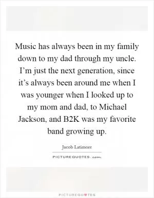 Music has always been in my family down to my dad through my uncle. I’m just the next generation, since it’s always been around me when I was younger when I looked up to my mom and dad, to Michael Jackson, and B2K was my favorite band growing up Picture Quote #1