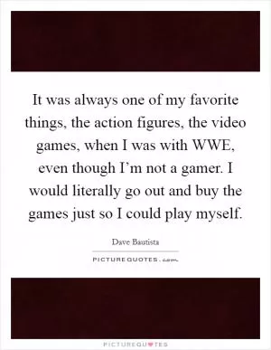 It was always one of my favorite things, the action figures, the video games, when I was with WWE, even though I’m not a gamer. I would literally go out and buy the games just so I could play myself Picture Quote #1