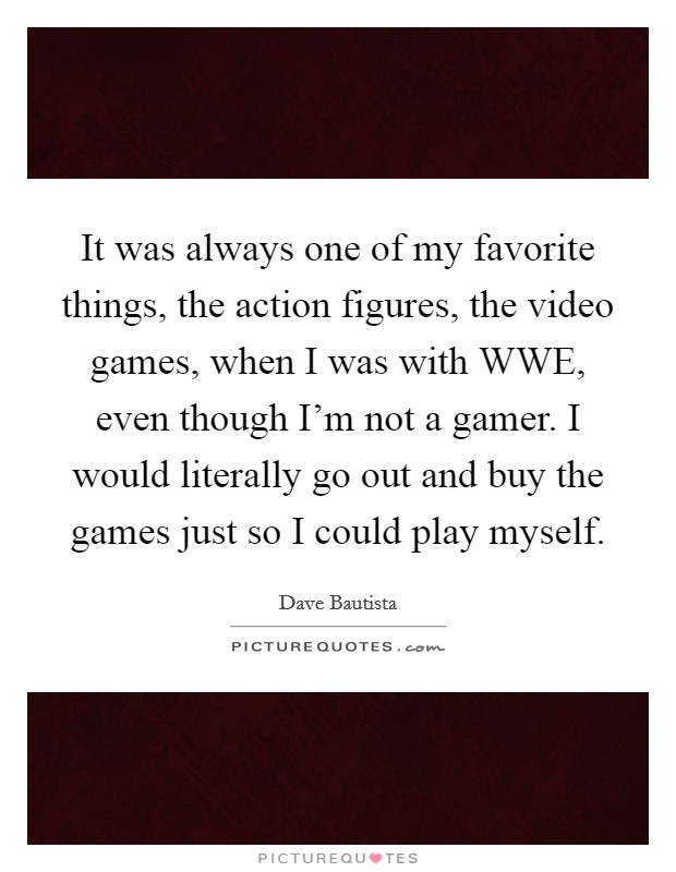 It was always one of my favorite things, the action figures, the video games, when I was with WWE, even though I'm not a gamer. I would literally go out and buy the games just so I could play myself. Picture Quote #1