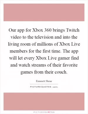 Our app for Xbox 360 brings Twitch video to the television and into the living room of millions of Xbox Live members for the first time. The app will let every Xbox Live gamer find and watch streams of their favorite games from their couch Picture Quote #1