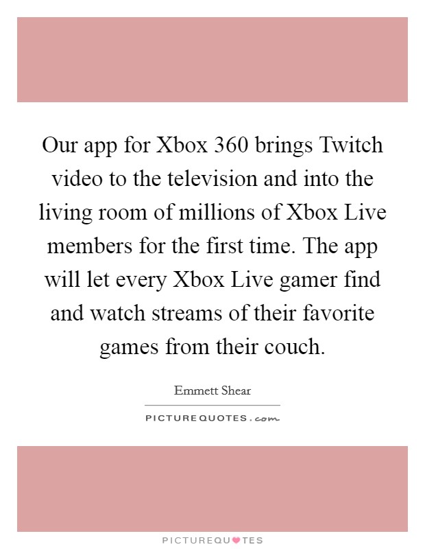 Our app for Xbox 360 brings Twitch video to the television and into the living room of millions of Xbox Live members for the first time. The app will let every Xbox Live gamer find and watch streams of their favorite games from their couch. Picture Quote #1