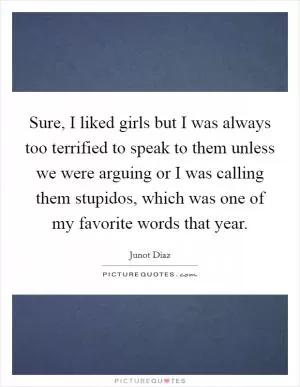 Sure, I liked girls but I was always too terrified to speak to them unless we were arguing or I was calling them stupidos, which was one of my favorite words that year Picture Quote #1