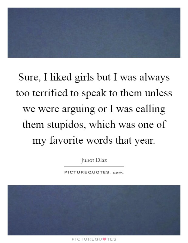 Sure, I liked girls but I was always too terrified to speak to them unless we were arguing or I was calling them stupidos, which was one of my favorite words that year. Picture Quote #1