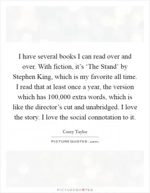 I have several books I can read over and over. With fiction, it’s ‘The Stand’ by Stephen King, which is my favorite all time. I read that at least once a year, the version which has 100,000 extra words, which is like the director’s cut and unabridged. I love the story. I love the social connotation to it Picture Quote #1