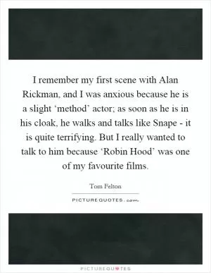 I remember my first scene with Alan Rickman, and I was anxious because he is a slight ‘method’ actor; as soon as he is in his cloak, he walks and talks like Snape - it is quite terrifying. But I really wanted to talk to him because ‘Robin Hood’ was one of my favourite films Picture Quote #1