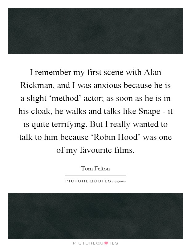 I remember my first scene with Alan Rickman, and I was anxious because he is a slight ‘method' actor; as soon as he is in his cloak, he walks and talks like Snape - it is quite terrifying. But I really wanted to talk to him because ‘Robin Hood' was one of my favourite films. Picture Quote #1