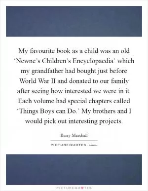 My favourite book as a child was an old ‘Newne’s Children’s Encyclopaedia’ which my grandfather had bought just before World War II and donated to our family after seeing how interested we were in it. Each volume had special chapters called ‘Things Boys can Do.’ My brothers and I would pick out interesting projects Picture Quote #1