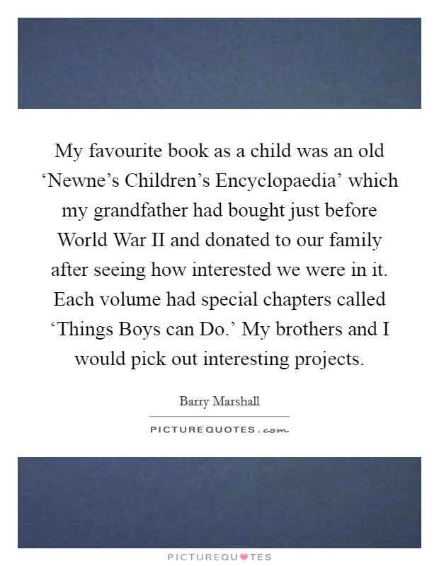 My favourite book as a child was an old ‘Newne's Children's Encyclopaedia' which my grandfather had bought just before World War II and donated to our family after seeing how interested we were in it. Each volume had special chapters called ‘Things Boys can Do.' My brothers and I would pick out interesting projects. Picture Quote #1