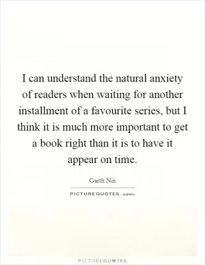 I can understand the natural anxiety of readers when waiting for another installment of a favourite series, but I think it is much more important to get a book right than it is to have it appear on time Picture Quote #1