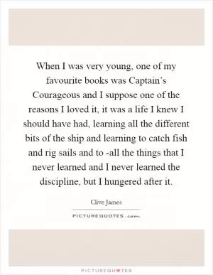 When I was very young, one of my favourite books was Captain’s Courageous and I suppose one of the reasons I loved it, it was a life I knew I should have had, learning all the different bits of the ship and learning to catch fish and rig sails and to -all the things that I never learned and I never learned the discipline, but I hungered after it Picture Quote #1