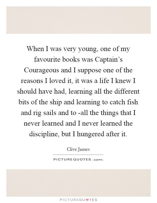 When I was very young, one of my favourite books was Captain's Courageous and I suppose one of the reasons I loved it, it was a life I knew I should have had, learning all the different bits of the ship and learning to catch fish and rig sails and to -all the things that I never learned and I never learned the discipline, but I hungered after it. Picture Quote #1