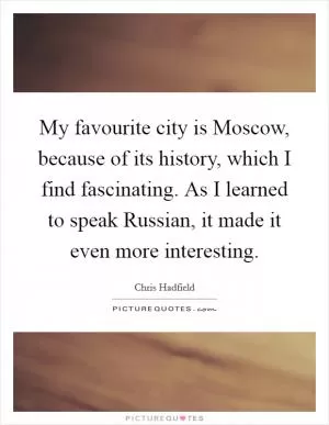 My favourite city is Moscow, because of its history, which I find fascinating. As I learned to speak Russian, it made it even more interesting Picture Quote #1