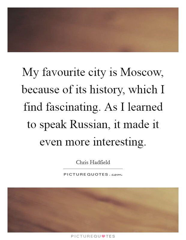 My favourite city is Moscow, because of its history, which I find fascinating. As I learned to speak Russian, it made it even more interesting. Picture Quote #1