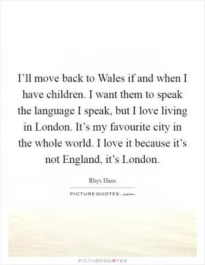 I’ll move back to Wales if and when I have children. I want them to speak the language I speak, but I love living in London. It’s my favourite city in the whole world. I love it because it’s not England, it’s London Picture Quote #1