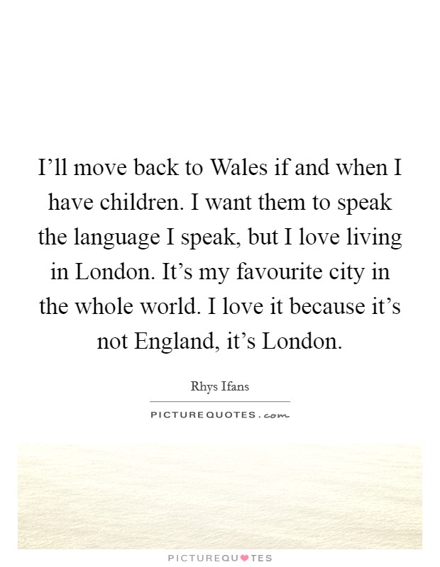I'll move back to Wales if and when I have children. I want them to speak the language I speak, but I love living in London. It's my favourite city in the whole world. I love it because it's not England, it's London. Picture Quote #1