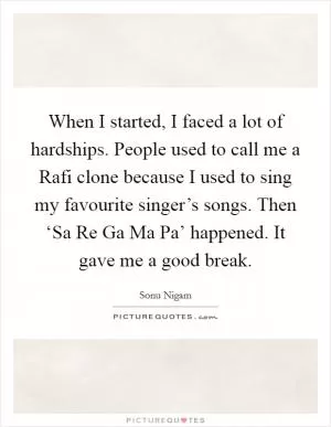 When I started, I faced a lot of hardships. People used to call me a Rafi clone because I used to sing my favourite singer’s songs. Then ‘Sa Re Ga Ma Pa’ happened. It gave me a good break Picture Quote #1