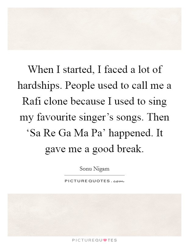 When I started, I faced a lot of hardships. People used to call me a Rafi clone because I used to sing my favourite singer's songs. Then ‘Sa Re Ga Ma Pa' happened. It gave me a good break. Picture Quote #1