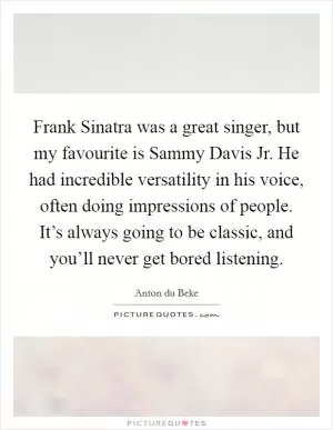 Frank Sinatra was a great singer, but my favourite is Sammy Davis Jr. He had incredible versatility in his voice, often doing impressions of people. It’s always going to be classic, and you’ll never get bored listening Picture Quote #1