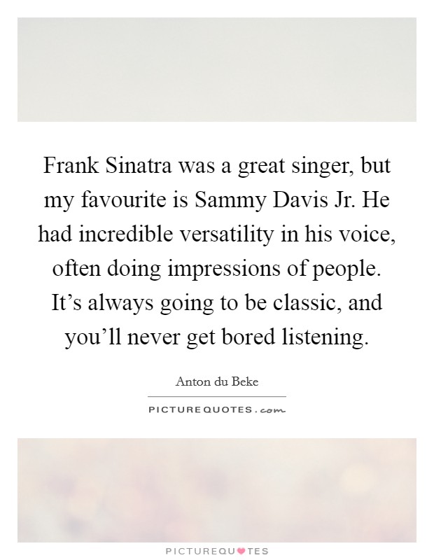Frank Sinatra was a great singer, but my favourite is Sammy Davis Jr. He had incredible versatility in his voice, often doing impressions of people. It's always going to be classic, and you'll never get bored listening. Picture Quote #1
