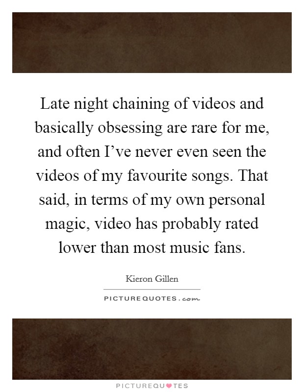 Late night chaining of videos and basically obsessing are rare for me, and often I've never even seen the videos of my favourite songs. That said, in terms of my own personal magic, video has probably rated lower than most music fans. Picture Quote #1