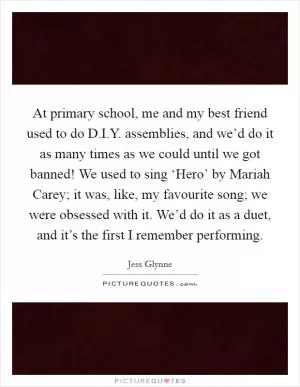 At primary school, me and my best friend used to do D.I.Y. assemblies, and we’d do it as many times as we could until we got banned! We used to sing ‘Hero’ by Mariah Carey; it was, like, my favourite song; we were obsessed with it. We’d do it as a duet, and it’s the first I remember performing Picture Quote #1