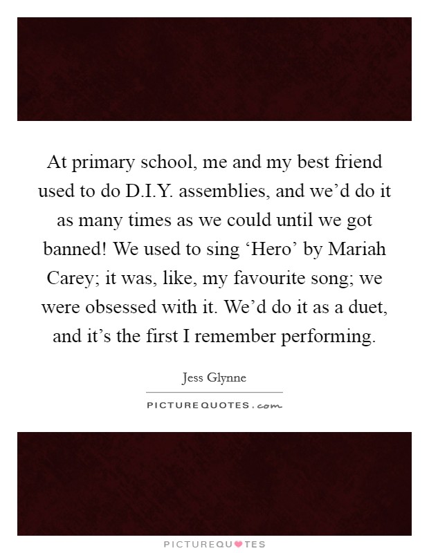 At primary school, me and my best friend used to do D.I.Y. assemblies, and we'd do it as many times as we could until we got banned! We used to sing ‘Hero' by Mariah Carey; it was, like, my favourite song; we were obsessed with it. We'd do it as a duet, and it's the first I remember performing. Picture Quote #1